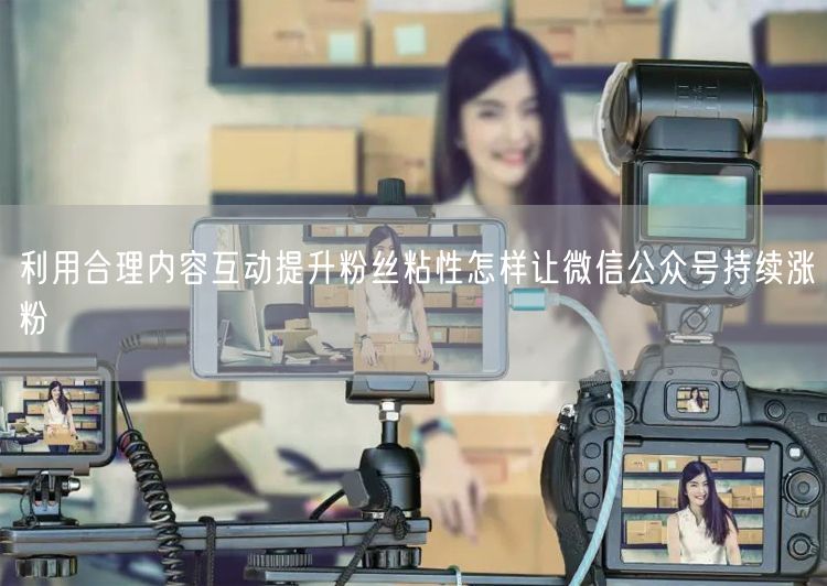 利用合理内容互动提升粉丝粘性怎样让微信公众号持续涨粉